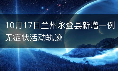 10月17日兰州永登县新增一例无症状活动轨迹