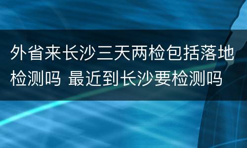 外省来长沙三天两检包括落地检测吗 最近到长沙要检测吗