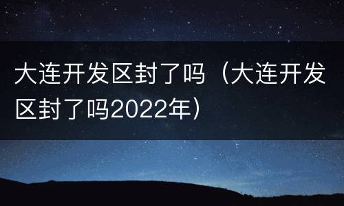 大连开发区封了吗（大连开发区封了吗2022年）