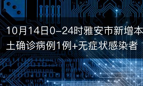 10月14日0-24时雅安市新增本土确诊病例1例+无症状感染者3例