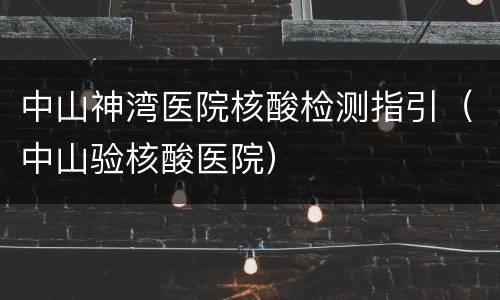 中山神湾医院核酸检测指引（中山验核酸医院）