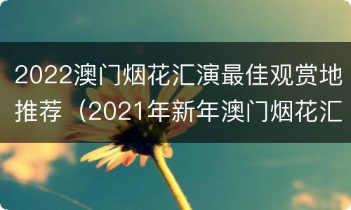 2022澳门烟花汇演最佳观赏地推荐（2021年新年澳门烟花汇演）