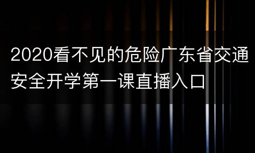 2020看不见的危险广东省交通安全开学第一课直播入口