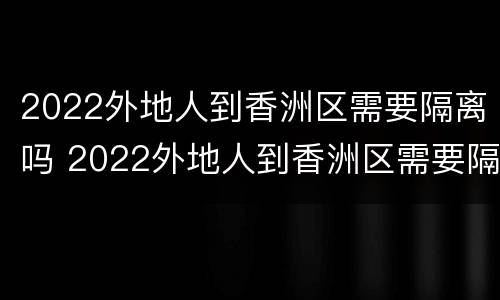 2022外地人到香洲区需要隔离吗 2022外地人到香洲区需要隔离吗现在