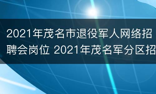 2021年茂名市退役军人网络招聘会岗位 2021年茂名军分区招聘司机
