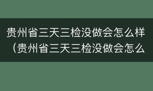 贵州省三天三检没做会怎么样（贵州省三天三检没做会怎么样吗）