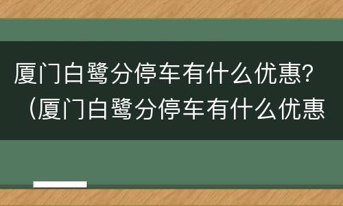 厦门白鹭分停车有什么优惠？（厦门白鹭分停车有什么优惠）