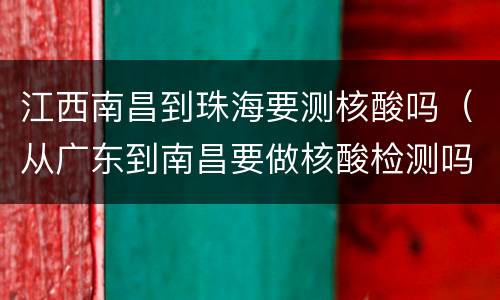江西南昌到珠海要测核酸吗（从广东到南昌要做核酸检测吗）