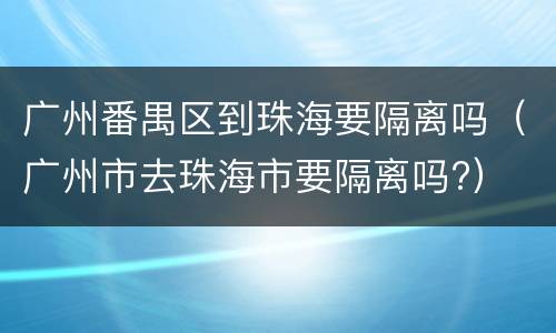 广州番禺区到珠海要隔离吗（广州市去珠海市要隔离吗?）