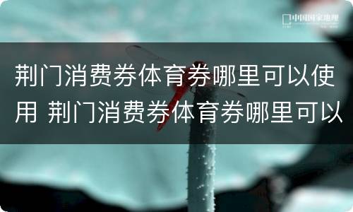 荆门消费券体育券哪里可以使用 荆门消费券体育券哪里可以使用啊