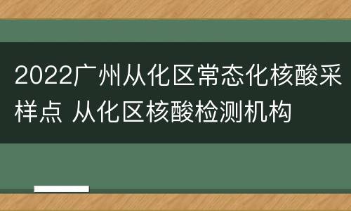2022广州从化区常态化核酸采样点 从化区核酸检测机构
