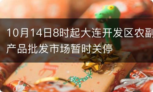 10月14日8时起大连开发区农副产品批发市场暂时关停