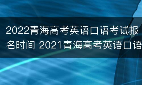 2022青海高考英语口语考试报名时间 2021青海高考英语口语考试