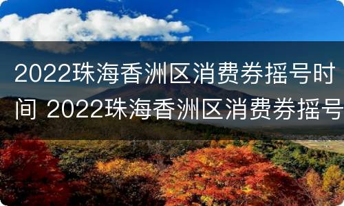2022珠海香洲区消费券摇号时间 2022珠海香洲区消费券摇号时间表