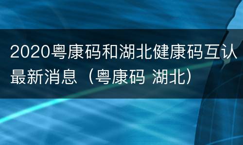 2020粤康码和湖北健康码互认最新消息（粤康码 湖北）