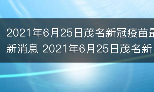 2021年6月25日茂名新冠疫苗最新消息 2021年6月25日茂名新冠疫苗最新消息及价格
