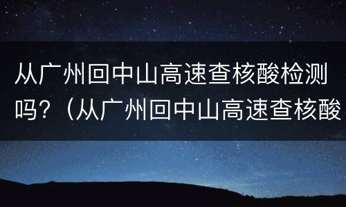 从广州回中山高速查核酸检测吗?（从广州回中山高速查核酸检测吗今天）