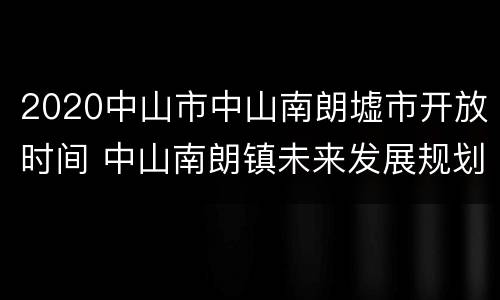2020中山市中山南朗墟市开放时间 中山南朗镇未来发展规划