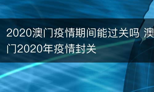 2020澳门疫情期间能过关吗 澳门2020年疫情封关