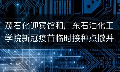 茂石化迎宾馆和广东石油化工学院新冠疫苗临时接种点撤并公告