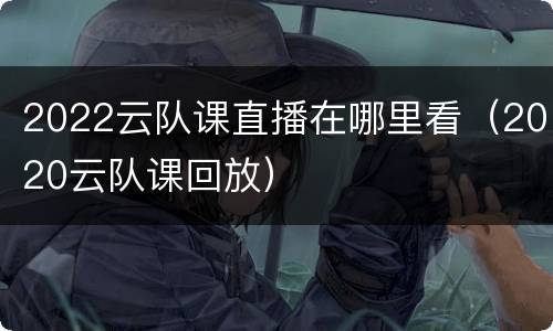 2022云队课直播在哪里看（2020云队课回放）