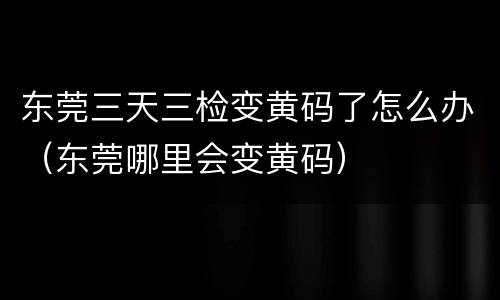 东莞三天三检变黄码了怎么办（东莞哪里会变黄码）
