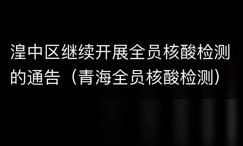 湟中区继续开展全员核酸检测的通告（青海全员核酸检测）