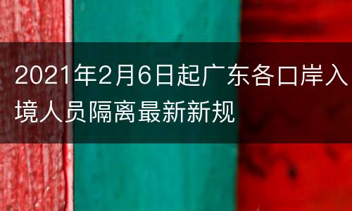 2021年2月6日起广东各口岸入境人员隔离最新新规