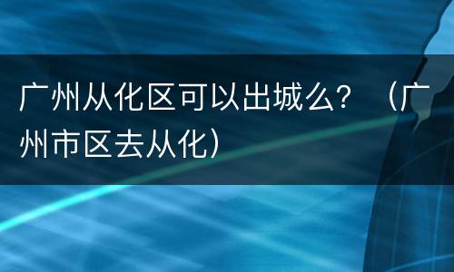 广州从化区可以出城么？（广州市区去从化）