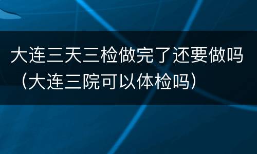 大连三天三检做完了还要做吗（大连三院可以体检吗）