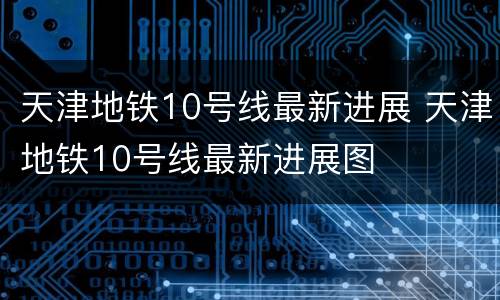 天津地铁10号线最新进展 天津地铁10号线最新进展图