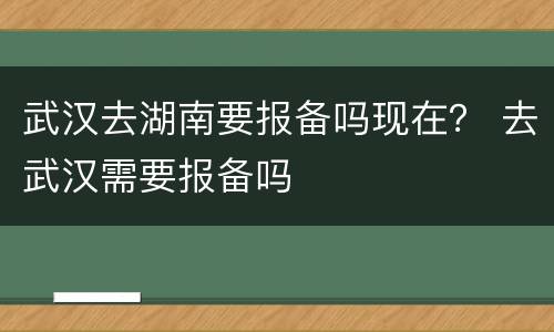 武汉去湖南要报备吗现在？ 去武汉需要报备吗
