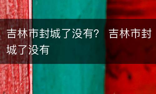 吉林市封城了没有？ 吉林市封城了没有