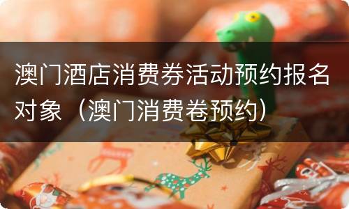 澳门酒店消费券活动预约报名对象（澳门消费卷预约）