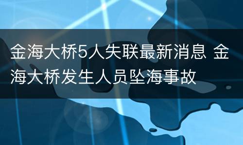 金海大桥5人失联最新消息 金海大桥发生人员坠海事故