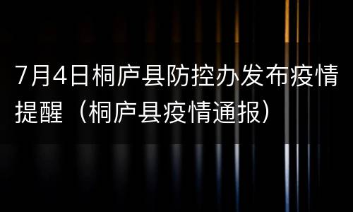 7月4日桐庐县防控办发布疫情提醒（桐庐县疫情通报）