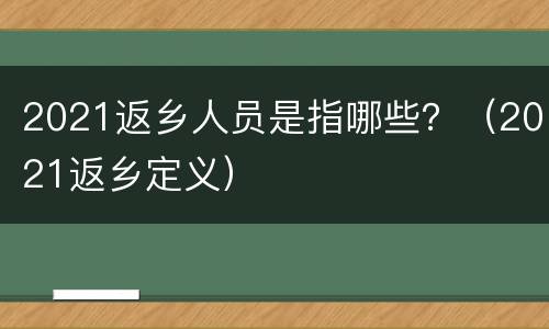 2021返乡人员是指哪些？（2021返乡定义）