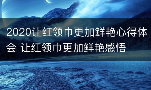 2020让红领巾更加鲜艳心得体会 让红领巾更加鲜艳感悟