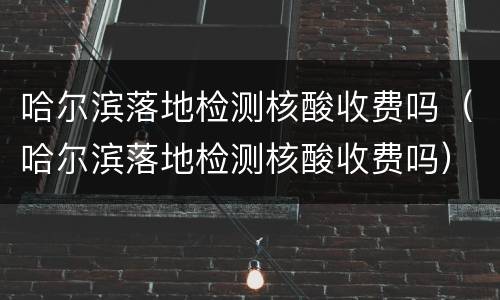 哈尔滨落地检测核酸收费吗（哈尔滨落地检测核酸收费吗）