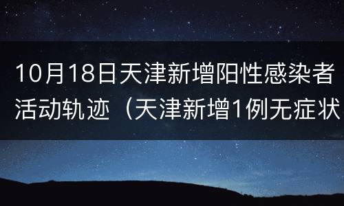 10月18日天津新增阳性感染者活动轨迹（天津新增1例无症状感染者 活动轨迹公布）