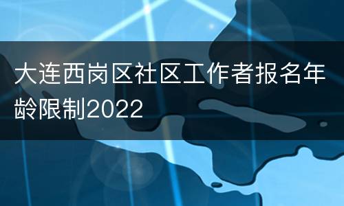 大连西岗区社区工作者报名年龄限制2022