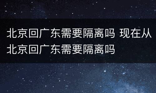 北京回广东需要隔离吗 现在从北京回广东需要隔离吗