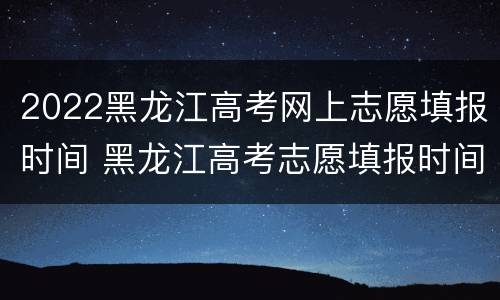 2022黑龙江高考网上志愿填报时间 黑龙江高考志愿填报时间和截止时间2020年