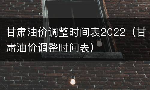 甘肃油价调整时间表2022（甘肃油价调整时间表）