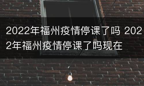 2022年福州疫情停课了吗 2022年福州疫情停课了吗现在