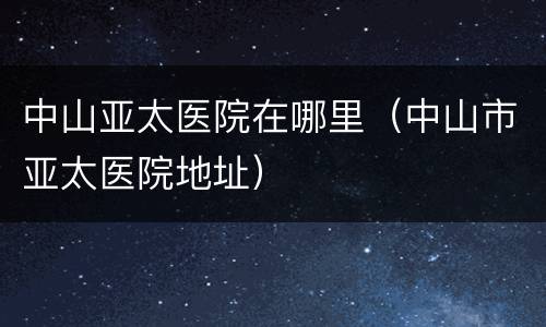 中山亚太医院在哪里（中山市亚太医院地址）