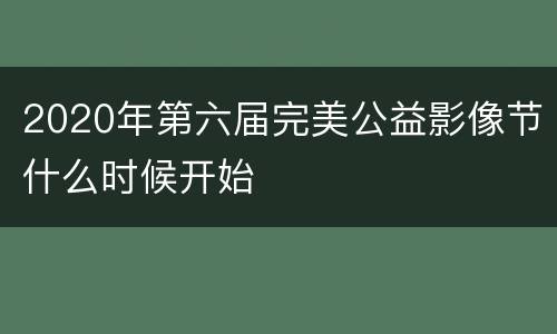 2020年第六届完美公益影像节什么时候开始