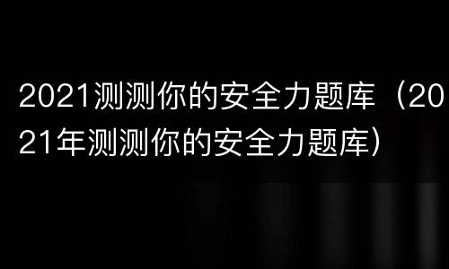2021测测你的安全力题库（2021年测测你的安全力题库）