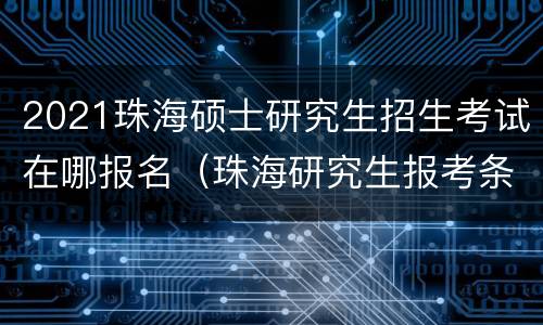 2021珠海硕士研究生招生考试在哪报名（珠海研究生报考条件）