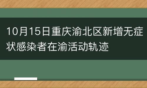 10月15日重庆渝北区新增无症状感染者在渝活动轨迹
